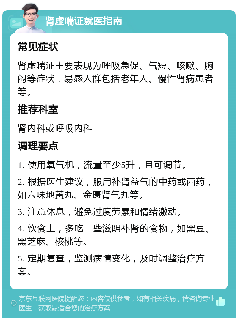 肾虚喘证就医指南 常见症状 肾虚喘证主要表现为呼吸急促、气短、咳嗽、胸闷等症状，易感人群包括老年人、慢性肾病患者等。 推荐科室 肾内科或呼吸内科 调理要点 1. 使用氧气机，流量至少5升，且可调节。 2. 根据医生建议，服用补肾益气的中药或西药，如六味地黄丸、金匮肾气丸等。 3. 注意休息，避免过度劳累和情绪激动。 4. 饮食上，多吃一些滋阴补肾的食物，如黑豆、黑芝麻、核桃等。 5. 定期复查，监测病情变化，及时调整治疗方案。