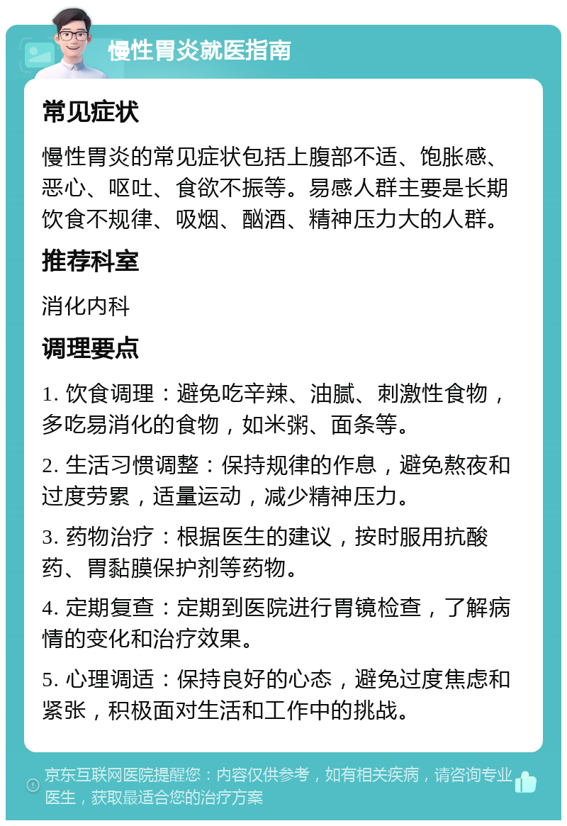 慢性胃炎就医指南 常见症状 慢性胃炎的常见症状包括上腹部不适、饱胀感、恶心、呕吐、食欲不振等。易感人群主要是长期饮食不规律、吸烟、酗酒、精神压力大的人群。 推荐科室 消化内科 调理要点 1. 饮食调理：避免吃辛辣、油腻、刺激性食物，多吃易消化的食物，如米粥、面条等。 2. 生活习惯调整：保持规律的作息，避免熬夜和过度劳累，适量运动，减少精神压力。 3. 药物治疗：根据医生的建议，按时服用抗酸药、胃黏膜保护剂等药物。 4. 定期复查：定期到医院进行胃镜检查，了解病情的变化和治疗效果。 5. 心理调适：保持良好的心态，避免过度焦虑和紧张，积极面对生活和工作中的挑战。