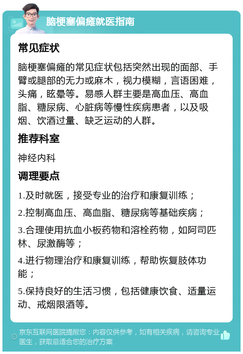 脑梗塞偏瘫就医指南 常见症状 脑梗塞偏瘫的常见症状包括突然出现的面部、手臂或腿部的无力或麻木，视力模糊，言语困难，头痛，眩晕等。易感人群主要是高血压、高血脂、糖尿病、心脏病等慢性疾病患者，以及吸烟、饮酒过量、缺乏运动的人群。 推荐科室 神经内科 调理要点 1.及时就医，接受专业的治疗和康复训练； 2.控制高血压、高血脂、糖尿病等基础疾病； 3.合理使用抗血小板药物和溶栓药物，如阿司匹林、尿激酶等； 4.进行物理治疗和康复训练，帮助恢复肢体功能； 5.保持良好的生活习惯，包括健康饮食、适量运动、戒烟限酒等。