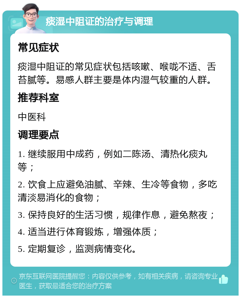 痰湿中阻证的治疗与调理 常见症状 痰湿中阻证的常见症状包括咳嗽、喉咙不适、舌苔腻等。易感人群主要是体内湿气较重的人群。 推荐科室 中医科 调理要点 1. 继续服用中成药，例如二陈汤、清热化痰丸等； 2. 饮食上应避免油腻、辛辣、生冷等食物，多吃清淡易消化的食物； 3. 保持良好的生活习惯，规律作息，避免熬夜； 4. 适当进行体育锻炼，增强体质； 5. 定期复诊，监测病情变化。