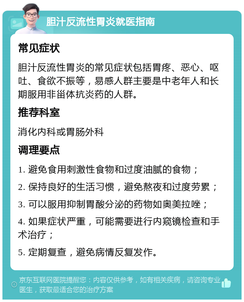 胆汁反流性胃炎就医指南 常见症状 胆汁反流性胃炎的常见症状包括胃疼、恶心、呕吐、食欲不振等，易感人群主要是中老年人和长期服用非甾体抗炎药的人群。 推荐科室 消化内科或胃肠外科 调理要点 1. 避免食用刺激性食物和过度油腻的食物； 2. 保持良好的生活习惯，避免熬夜和过度劳累； 3. 可以服用抑制胃酸分泌的药物如奥美拉唑； 4. 如果症状严重，可能需要进行内窥镜检查和手术治疗； 5. 定期复查，避免病情反复发作。