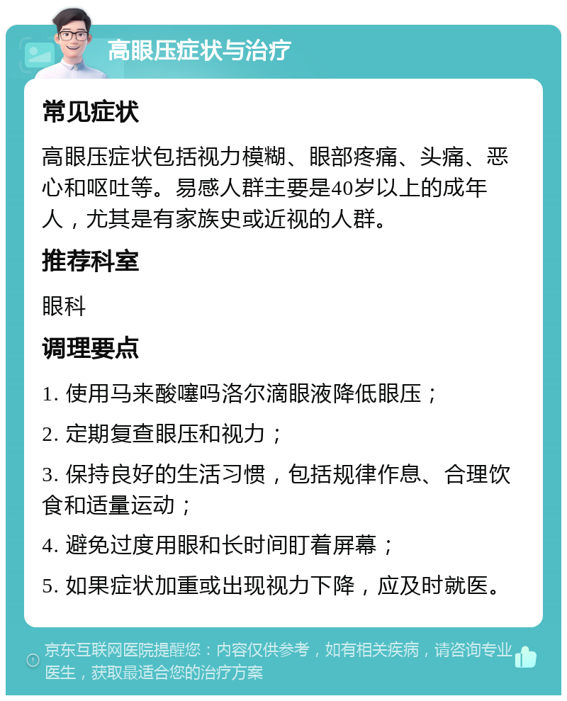 高眼压症状与治疗 常见症状 高眼压症状包括视力模糊、眼部疼痛、头痛、恶心和呕吐等。易感人群主要是40岁以上的成年人，尤其是有家族史或近视的人群。 推荐科室 眼科 调理要点 1. 使用马来酸噻吗洛尔滴眼液降低眼压； 2. 定期复查眼压和视力； 3. 保持良好的生活习惯，包括规律作息、合理饮食和适量运动； 4. 避免过度用眼和长时间盯着屏幕； 5. 如果症状加重或出现视力下降，应及时就医。