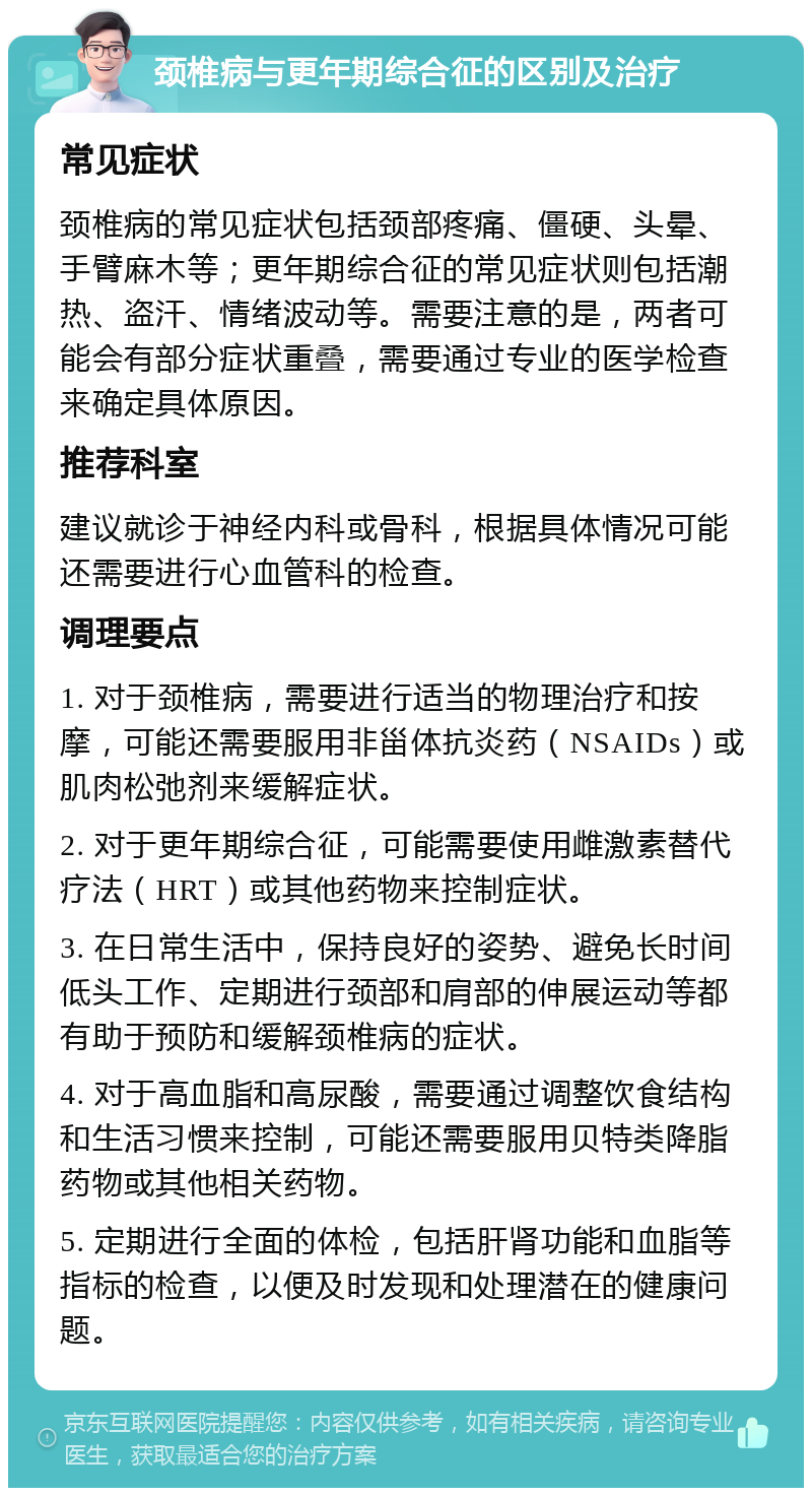 颈椎病与更年期综合征的区别及治疗 常见症状 颈椎病的常见症状包括颈部疼痛、僵硬、头晕、手臂麻木等；更年期综合征的常见症状则包括潮热、盗汗、情绪波动等。需要注意的是，两者可能会有部分症状重叠，需要通过专业的医学检查来确定具体原因。 推荐科室 建议就诊于神经内科或骨科，根据具体情况可能还需要进行心血管科的检查。 调理要点 1. 对于颈椎病，需要进行适当的物理治疗和按摩，可能还需要服用非甾体抗炎药（NSAIDs）或肌肉松弛剂来缓解症状。 2. 对于更年期综合征，可能需要使用雌激素替代疗法（HRT）或其他药物来控制症状。 3. 在日常生活中，保持良好的姿势、避免长时间低头工作、定期进行颈部和肩部的伸展运动等都有助于预防和缓解颈椎病的症状。 4. 对于高血脂和高尿酸，需要通过调整饮食结构和生活习惯来控制，可能还需要服用贝特类降脂药物或其他相关药物。 5. 定期进行全面的体检，包括肝肾功能和血脂等指标的检查，以便及时发现和处理潜在的健康问题。