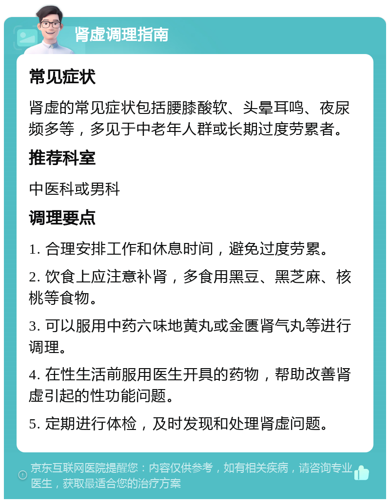 肾虚调理指南 常见症状 肾虚的常见症状包括腰膝酸软、头晕耳鸣、夜尿频多等，多见于中老年人群或长期过度劳累者。 推荐科室 中医科或男科 调理要点 1. 合理安排工作和休息时间，避免过度劳累。 2. 饮食上应注意补肾，多食用黑豆、黑芝麻、核桃等食物。 3. 可以服用中药六味地黄丸或金匮肾气丸等进行调理。 4. 在性生活前服用医生开具的药物，帮助改善肾虚引起的性功能问题。 5. 定期进行体检，及时发现和处理肾虚问题。