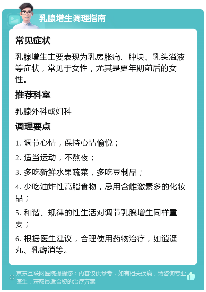 乳腺增生调理指南 常见症状 乳腺增生主要表现为乳房胀痛、肿块、乳头溢液等症状，常见于女性，尤其是更年期前后的女性。 推荐科室 乳腺外科或妇科 调理要点 1. 调节心情，保持心情愉悦； 2. 适当运动，不熬夜； 3. 多吃新鲜水果蔬菜，多吃豆制品； 4. 少吃油炸性高脂食物，忌用含雌激素多的化妆品； 5. 和谐、规律的性生活对调节乳腺增生同样重要； 6. 根据医生建议，合理使用药物治疗，如逍遥丸、乳癖消等。