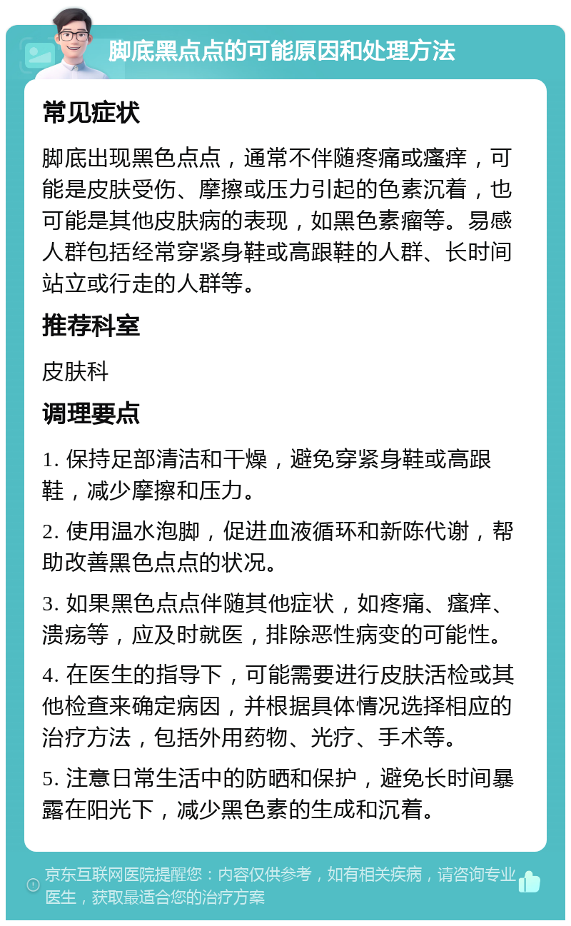 脚底黑点点的可能原因和处理方法 常见症状 脚底出现黑色点点，通常不伴随疼痛或瘙痒，可能是皮肤受伤、摩擦或压力引起的色素沉着，也可能是其他皮肤病的表现，如黑色素瘤等。易感人群包括经常穿紧身鞋或高跟鞋的人群、长时间站立或行走的人群等。 推荐科室 皮肤科 调理要点 1. 保持足部清洁和干燥，避免穿紧身鞋或高跟鞋，减少摩擦和压力。 2. 使用温水泡脚，促进血液循环和新陈代谢，帮助改善黑色点点的状况。 3. 如果黑色点点伴随其他症状，如疼痛、瘙痒、溃疡等，应及时就医，排除恶性病变的可能性。 4. 在医生的指导下，可能需要进行皮肤活检或其他检查来确定病因，并根据具体情况选择相应的治疗方法，包括外用药物、光疗、手术等。 5. 注意日常生活中的防晒和保护，避免长时间暴露在阳光下，减少黑色素的生成和沉着。