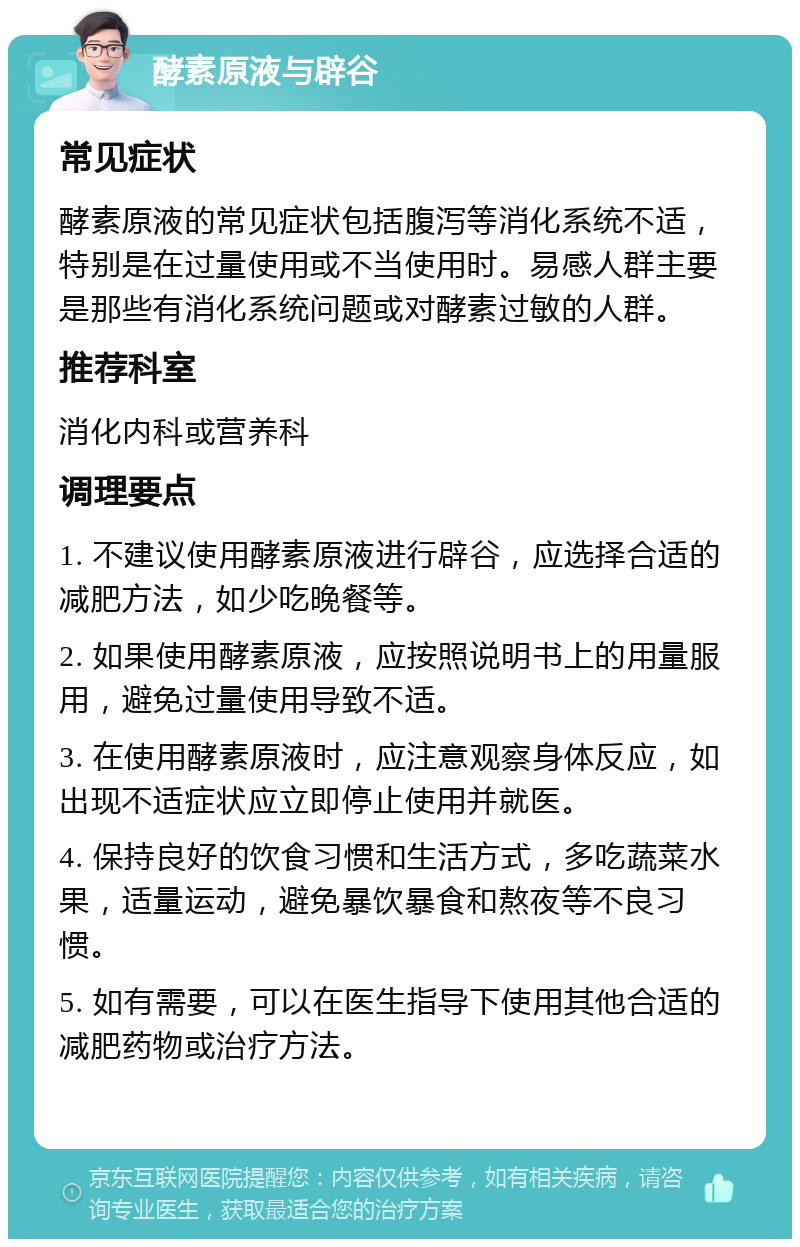 酵素原液与辟谷 常见症状 酵素原液的常见症状包括腹泻等消化系统不适，特别是在过量使用或不当使用时。易感人群主要是那些有消化系统问题或对酵素过敏的人群。 推荐科室 消化内科或营养科 调理要点 1. 不建议使用酵素原液进行辟谷，应选择合适的减肥方法，如少吃晚餐等。 2. 如果使用酵素原液，应按照说明书上的用量服用，避免过量使用导致不适。 3. 在使用酵素原液时，应注意观察身体反应，如出现不适症状应立即停止使用并就医。 4. 保持良好的饮食习惯和生活方式，多吃蔬菜水果，适量运动，避免暴饮暴食和熬夜等不良习惯。 5. 如有需要，可以在医生指导下使用其他合适的减肥药物或治疗方法。