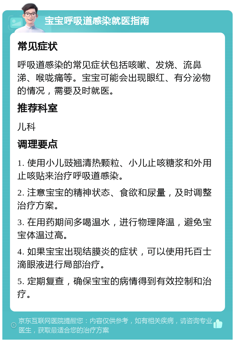 宝宝呼吸道感染就医指南 常见症状 呼吸道感染的常见症状包括咳嗽、发烧、流鼻涕、喉咙痛等。宝宝可能会出现眼红、有分泌物的情况，需要及时就医。 推荐科室 儿科 调理要点 1. 使用小儿豉翘清热颗粒、小儿止咳糖浆和外用止咳贴来治疗呼吸道感染。 2. 注意宝宝的精神状态、食欲和尿量，及时调整治疗方案。 3. 在用药期间多喝温水，进行物理降温，避免宝宝体温过高。 4. 如果宝宝出现结膜炎的症状，可以使用托百士滴眼液进行局部治疗。 5. 定期复查，确保宝宝的病情得到有效控制和治疗。