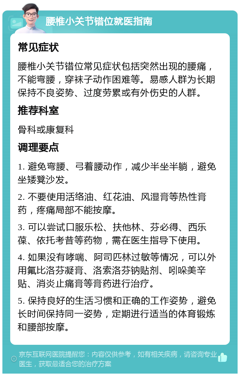 腰椎小关节错位就医指南 常见症状 腰椎小关节错位常见症状包括突然出现的腰痛，不能弯腰，穿袜子动作困难等。易感人群为长期保持不良姿势、过度劳累或有外伤史的人群。 推荐科室 骨科或康复科 调理要点 1. 避免弯腰、弓着腰动作，减少半坐半躺，避免坐矮凳沙发。 2. 不要使用活络油、红花油、风湿膏等热性膏药，疼痛局部不能按摩。 3. 可以尝试口服乐松、扶他林、芬必得、西乐葆、依托考昔等药物，需在医生指导下使用。 4. 如果没有哮喘、阿司匹林过敏等情况，可以外用氟比洛芬凝膏、洛索洛芬钠贴剂、吲哚美辛贴、消炎止痛膏等膏药进行治疗。 5. 保持良好的生活习惯和正确的工作姿势，避免长时间保持同一姿势，定期进行适当的体育锻炼和腰部按摩。