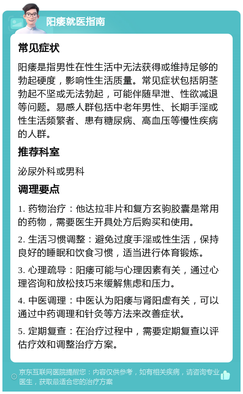 阳痿就医指南 常见症状 阳痿是指男性在性生活中无法获得或维持足够的勃起硬度，影响性生活质量。常见症状包括阴茎勃起不坚或无法勃起，可能伴随早泄、性欲减退等问题。易感人群包括中老年男性、长期手淫或性生活频繁者、患有糖尿病、高血压等慢性疾病的人群。 推荐科室 泌尿外科或男科 调理要点 1. 药物治疗：他达拉非片和复方玄驹胶囊是常用的药物，需要医生开具处方后购买和使用。 2. 生活习惯调整：避免过度手淫或性生活，保持良好的睡眠和饮食习惯，适当进行体育锻炼。 3. 心理疏导：阳痿可能与心理因素有关，通过心理咨询和放松技巧来缓解焦虑和压力。 4. 中医调理：中医认为阳痿与肾阳虚有关，可以通过中药调理和针灸等方法来改善症状。 5. 定期复查：在治疗过程中，需要定期复查以评估疗效和调整治疗方案。