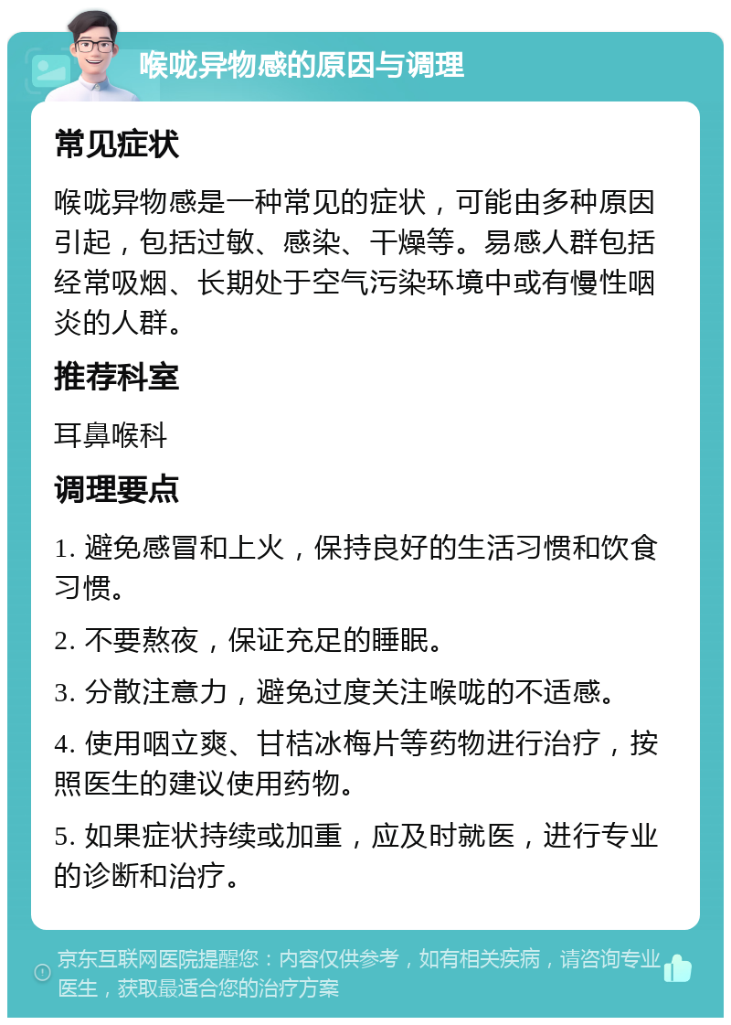 喉咙异物感的原因与调理 常见症状 喉咙异物感是一种常见的症状，可能由多种原因引起，包括过敏、感染、干燥等。易感人群包括经常吸烟、长期处于空气污染环境中或有慢性咽炎的人群。 推荐科室 耳鼻喉科 调理要点 1. 避免感冒和上火，保持良好的生活习惯和饮食习惯。 2. 不要熬夜，保证充足的睡眠。 3. 分散注意力，避免过度关注喉咙的不适感。 4. 使用咽立爽、甘桔冰梅片等药物进行治疗，按照医生的建议使用药物。 5. 如果症状持续或加重，应及时就医，进行专业的诊断和治疗。