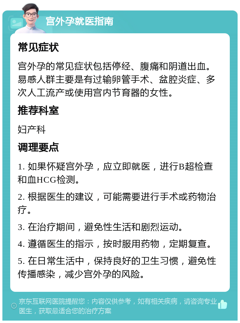 宫外孕就医指南 常见症状 宫外孕的常见症状包括停经、腹痛和阴道出血。易感人群主要是有过输卵管手术、盆腔炎症、多次人工流产或使用宫内节育器的女性。 推荐科室 妇产科 调理要点 1. 如果怀疑宫外孕，应立即就医，进行B超检查和血HCG检测。 2. 根据医生的建议，可能需要进行手术或药物治疗。 3. 在治疗期间，避免性生活和剧烈运动。 4. 遵循医生的指示，按时服用药物，定期复查。 5. 在日常生活中，保持良好的卫生习惯，避免性传播感染，减少宫外孕的风险。