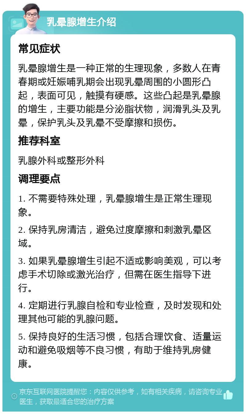 乳晕腺增生介绍 常见症状 乳晕腺增生是一种正常的生理现象，多数人在青春期或妊娠哺乳期会出现乳晕周围的小圆形凸起，表面可见，触摸有硬感。这些凸起是乳晕腺的增生，主要功能是分泌脂状物，润滑乳头及乳晕，保护乳头及乳晕不受摩擦和损伤。 推荐科室 乳腺外科或整形外科 调理要点 1. 不需要特殊处理，乳晕腺增生是正常生理现象。 2. 保持乳房清洁，避免过度摩擦和刺激乳晕区域。 3. 如果乳晕腺增生引起不适或影响美观，可以考虑手术切除或激光治疗，但需在医生指导下进行。 4. 定期进行乳腺自检和专业检查，及时发现和处理其他可能的乳腺问题。 5. 保持良好的生活习惯，包括合理饮食、适量运动和避免吸烟等不良习惯，有助于维持乳房健康。