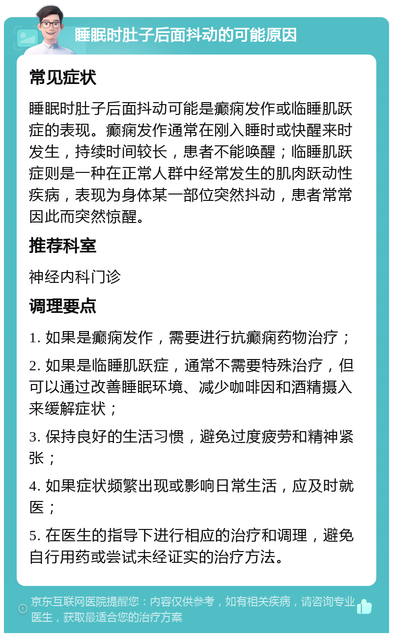 睡眠时肚子后面抖动的可能原因 常见症状 睡眠时肚子后面抖动可能是癫痫发作或临睡肌跃症的表现。癫痫发作通常在刚入睡时或快醒来时发生，持续时间较长，患者不能唤醒；临睡肌跃症则是一种在正常人群中经常发生的肌肉跃动性疾病，表现为身体某一部位突然抖动，患者常常因此而突然惊醒。 推荐科室 神经内科门诊 调理要点 1. 如果是癫痫发作，需要进行抗癫痫药物治疗； 2. 如果是临睡肌跃症，通常不需要特殊治疗，但可以通过改善睡眠环境、减少咖啡因和酒精摄入来缓解症状； 3. 保持良好的生活习惯，避免过度疲劳和精神紧张； 4. 如果症状频繁出现或影响日常生活，应及时就医； 5. 在医生的指导下进行相应的治疗和调理，避免自行用药或尝试未经证实的治疗方法。