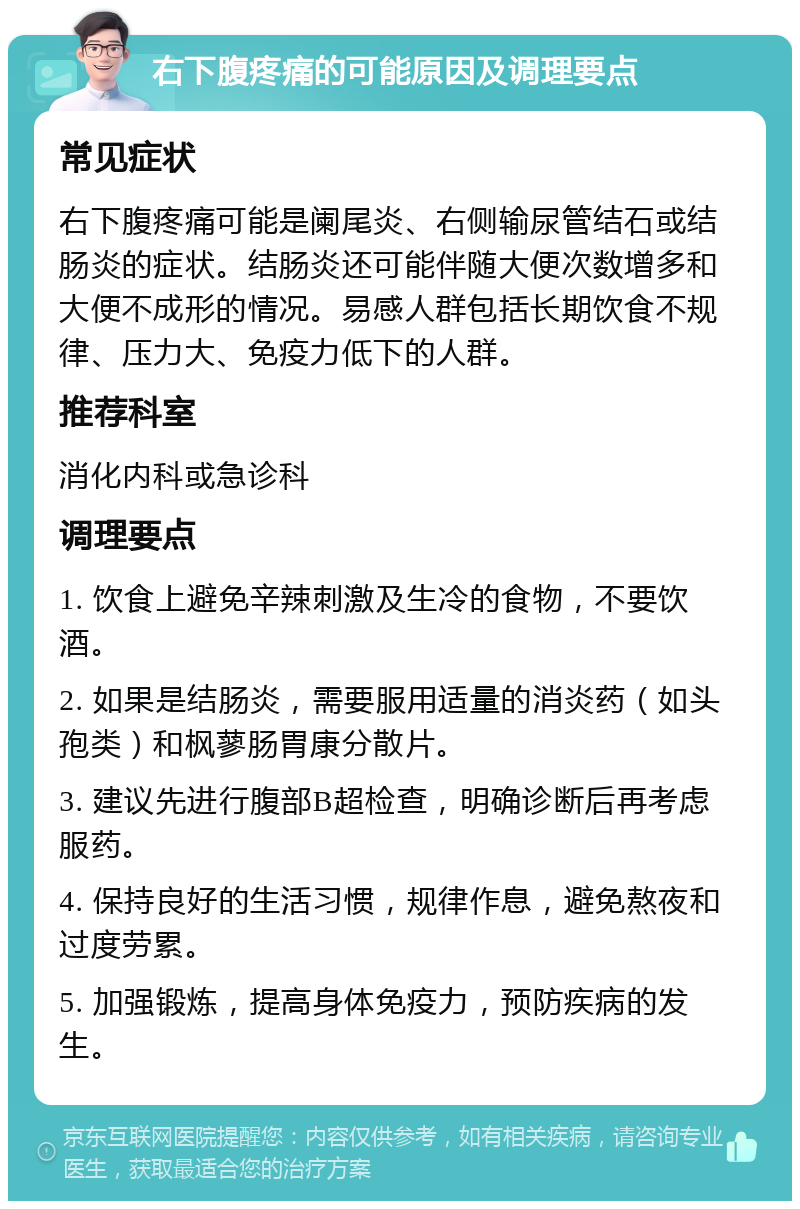 右下腹疼痛的可能原因及调理要点 常见症状 右下腹疼痛可能是阑尾炎、右侧输尿管结石或结肠炎的症状。结肠炎还可能伴随大便次数增多和大便不成形的情况。易感人群包括长期饮食不规律、压力大、免疫力低下的人群。 推荐科室 消化内科或急诊科 调理要点 1. 饮食上避免辛辣刺激及生冷的食物，不要饮酒。 2. 如果是结肠炎，需要服用适量的消炎药（如头孢类）和枫蓼肠胃康分散片。 3. 建议先进行腹部B超检查，明确诊断后再考虑服药。 4. 保持良好的生活习惯，规律作息，避免熬夜和过度劳累。 5. 加强锻炼，提高身体免疫力，预防疾病的发生。