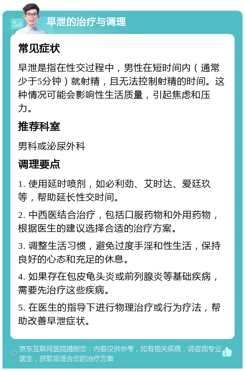 早泄的治疗与调理 常见症状 早泄是指在性交过程中，男性在短时间内（通常少于5分钟）就射精，且无法控制射精的时间。这种情况可能会影响性生活质量，引起焦虑和压力。 推荐科室 男科或泌尿外科 调理要点 1. 使用延时喷剂，如必利劲、艾时达、爱廷玖等，帮助延长性交时间。 2. 中西医结合治疗，包括口服药物和外用药物，根据医生的建议选择合适的治疗方案。 3. 调整生活习惯，避免过度手淫和性生活，保持良好的心态和充足的休息。 4. 如果存在包皮龟头炎或前列腺炎等基础疾病，需要先治疗这些疾病。 5. 在医生的指导下进行物理治疗或行为疗法，帮助改善早泄症状。