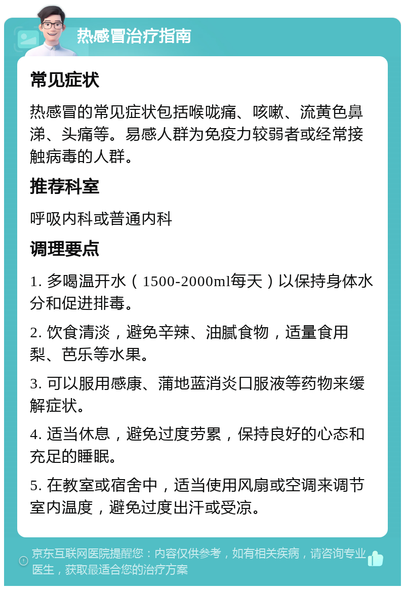 热感冒治疗指南 常见症状 热感冒的常见症状包括喉咙痛、咳嗽、流黄色鼻涕、头痛等。易感人群为免疫力较弱者或经常接触病毒的人群。 推荐科室 呼吸内科或普通内科 调理要点 1. 多喝温开水（1500-2000ml每天）以保持身体水分和促进排毒。 2. 饮食清淡，避免辛辣、油腻食物，适量食用梨、芭乐等水果。 3. 可以服用感康、蒲地蓝消炎口服液等药物来缓解症状。 4. 适当休息，避免过度劳累，保持良好的心态和充足的睡眠。 5. 在教室或宿舍中，适当使用风扇或空调来调节室内温度，避免过度出汗或受凉。