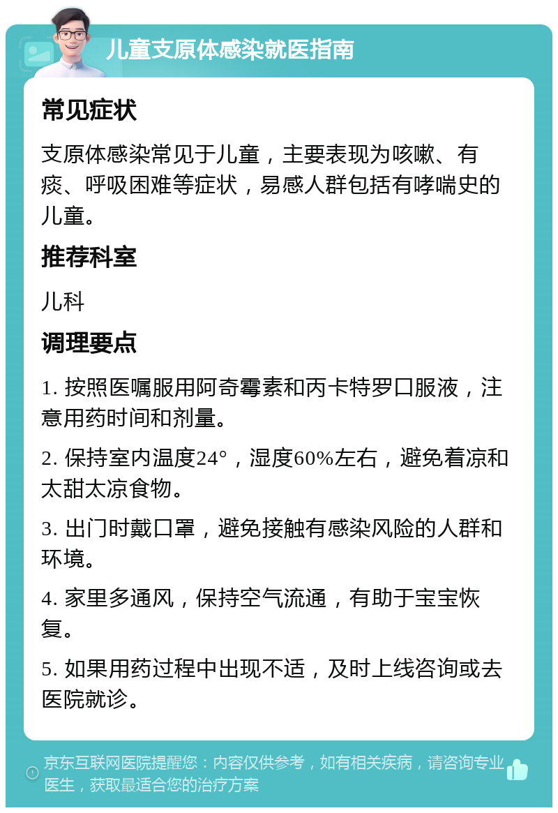 儿童支原体感染就医指南 常见症状 支原体感染常见于儿童，主要表现为咳嗽、有痰、呼吸困难等症状，易感人群包括有哮喘史的儿童。 推荐科室 儿科 调理要点 1. 按照医嘱服用阿奇霉素和丙卡特罗口服液，注意用药时间和剂量。 2. 保持室内温度24°，湿度60%左右，避免着凉和太甜太凉食物。 3. 出门时戴口罩，避免接触有感染风险的人群和环境。 4. 家里多通风，保持空气流通，有助于宝宝恢复。 5. 如果用药过程中出现不适，及时上线咨询或去医院就诊。