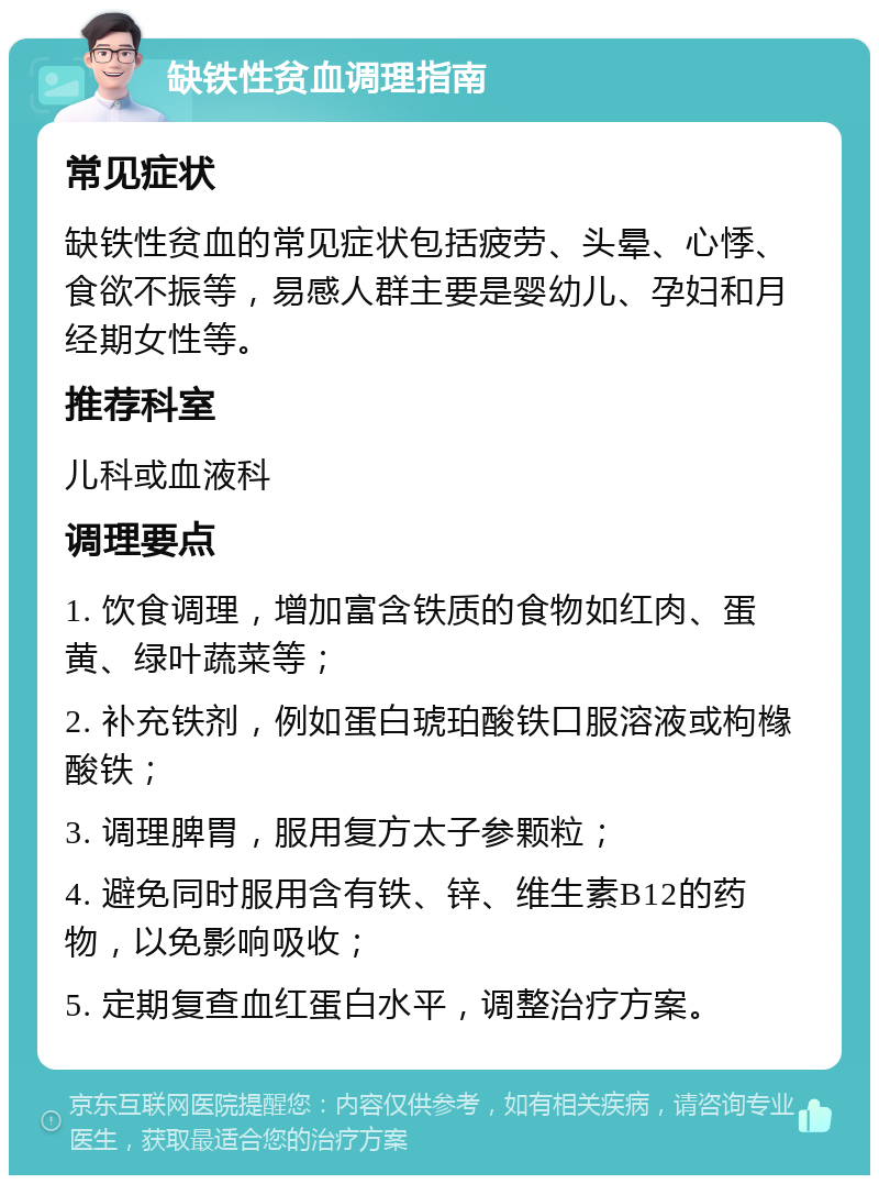 缺铁性贫血调理指南 常见症状 缺铁性贫血的常见症状包括疲劳、头晕、心悸、食欲不振等，易感人群主要是婴幼儿、孕妇和月经期女性等。 推荐科室 儿科或血液科 调理要点 1. 饮食调理，增加富含铁质的食物如红肉、蛋黄、绿叶蔬菜等； 2. 补充铁剂，例如蛋白琥珀酸铁口服溶液或枸橼酸铁； 3. 调理脾胃，服用复方太子参颗粒； 4. 避免同时服用含有铁、锌、维生素B12的药物，以免影响吸收； 5. 定期复查血红蛋白水平，调整治疗方案。