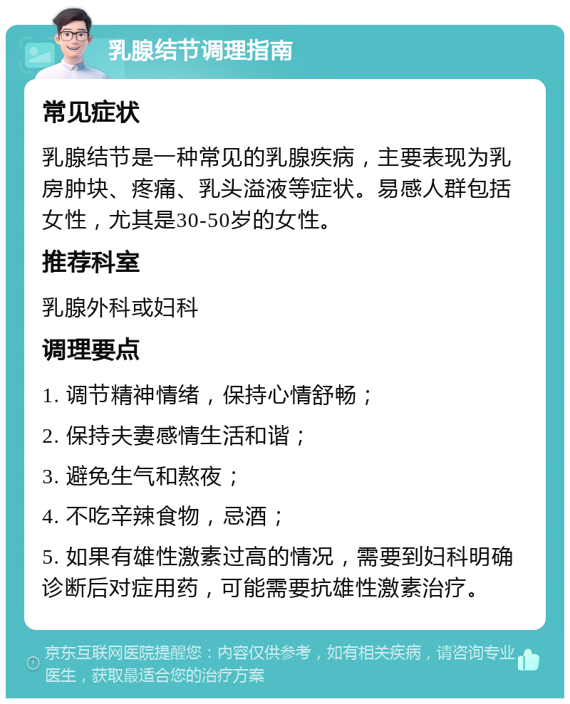 乳腺结节调理指南 常见症状 乳腺结节是一种常见的乳腺疾病，主要表现为乳房肿块、疼痛、乳头溢液等症状。易感人群包括女性，尤其是30-50岁的女性。 推荐科室 乳腺外科或妇科 调理要点 1. 调节精神情绪，保持心情舒畅； 2. 保持夫妻感情生活和谐； 3. 避免生气和熬夜； 4. 不吃辛辣食物，忌酒； 5. 如果有雄性激素过高的情况，需要到妇科明确诊断后对症用药，可能需要抗雄性激素治疗。