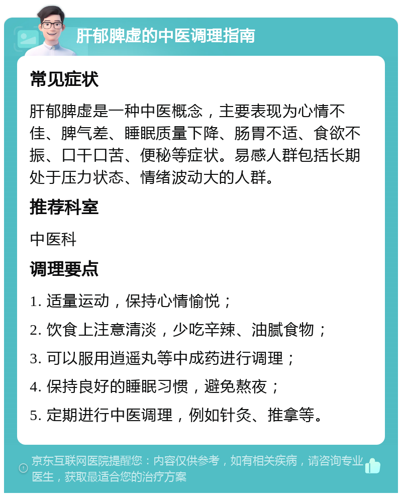 肝郁脾虚的中医调理指南 常见症状 肝郁脾虚是一种中医概念，主要表现为心情不佳、脾气差、睡眠质量下降、肠胃不适、食欲不振、口干口苦、便秘等症状。易感人群包括长期处于压力状态、情绪波动大的人群。 推荐科室 中医科 调理要点 1. 适量运动，保持心情愉悦； 2. 饮食上注意清淡，少吃辛辣、油腻食物； 3. 可以服用逍遥丸等中成药进行调理； 4. 保持良好的睡眠习惯，避免熬夜； 5. 定期进行中医调理，例如针灸、推拿等。