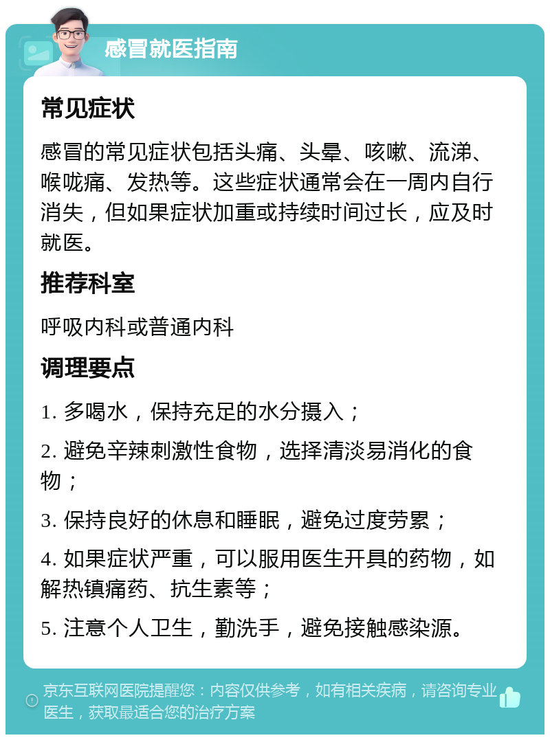 感冒就医指南 常见症状 感冒的常见症状包括头痛、头晕、咳嗽、流涕、喉咙痛、发热等。这些症状通常会在一周内自行消失，但如果症状加重或持续时间过长，应及时就医。 推荐科室 呼吸内科或普通内科 调理要点 1. 多喝水，保持充足的水分摄入； 2. 避免辛辣刺激性食物，选择清淡易消化的食物； 3. 保持良好的休息和睡眠，避免过度劳累； 4. 如果症状严重，可以服用医生开具的药物，如解热镇痛药、抗生素等； 5. 注意个人卫生，勤洗手，避免接触感染源。