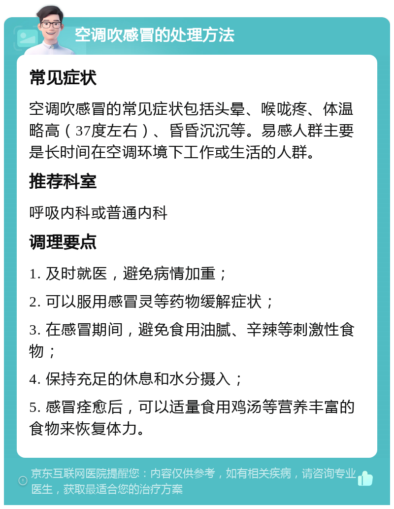 空调吹感冒的处理方法 常见症状 空调吹感冒的常见症状包括头晕、喉咙疼、体温略高（37度左右）、昏昏沉沉等。易感人群主要是长时间在空调环境下工作或生活的人群。 推荐科室 呼吸内科或普通内科 调理要点 1. 及时就医，避免病情加重； 2. 可以服用感冒灵等药物缓解症状； 3. 在感冒期间，避免食用油腻、辛辣等刺激性食物； 4. 保持充足的休息和水分摄入； 5. 感冒痊愈后，可以适量食用鸡汤等营养丰富的食物来恢复体力。