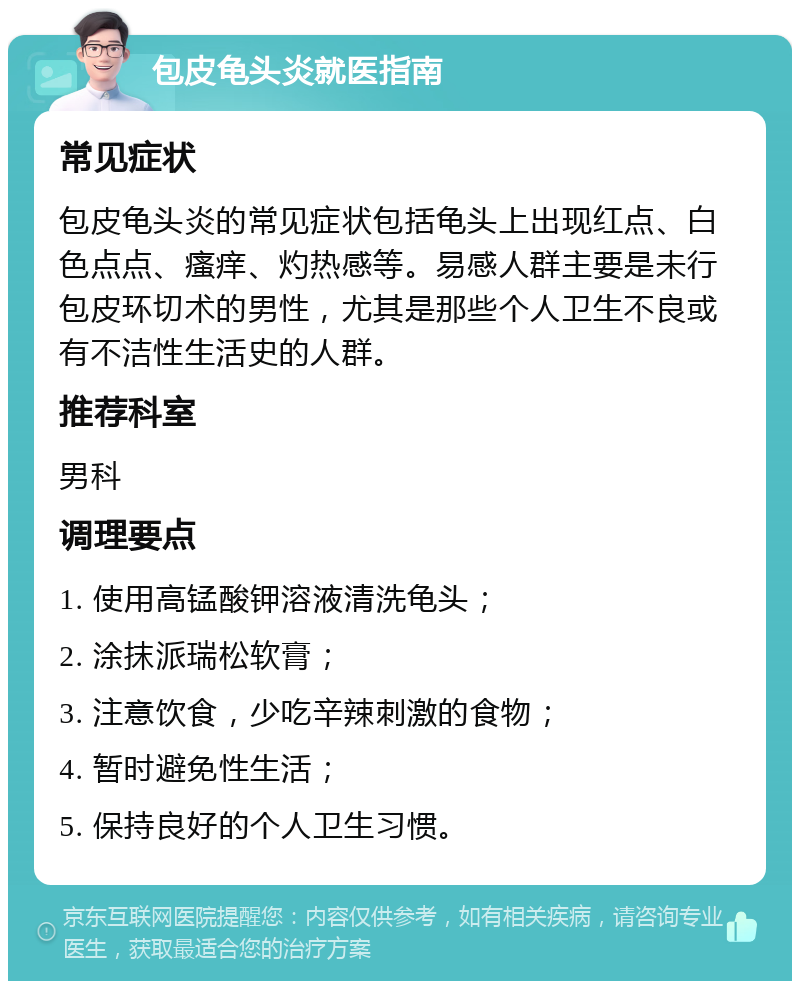 包皮龟头炎就医指南 常见症状 包皮龟头炎的常见症状包括龟头上出现红点、白色点点、瘙痒、灼热感等。易感人群主要是未行包皮环切术的男性，尤其是那些个人卫生不良或有不洁性生活史的人群。 推荐科室 男科 调理要点 1. 使用高锰酸钾溶液清洗龟头； 2. 涂抹派瑞松软膏； 3. 注意饮食，少吃辛辣刺激的食物； 4. 暂时避免性生活； 5. 保持良好的个人卫生习惯。