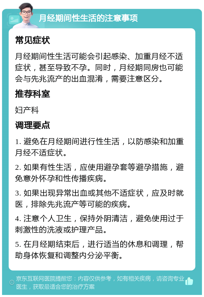 月经期间性生活的注意事项 常见症状 月经期间性生活可能会引起感染、加重月经不适症状，甚至导致不孕。同时，月经期同房也可能会与先兆流产的出血混淆，需要注意区分。 推荐科室 妇产科 调理要点 1. 避免在月经期间进行性生活，以防感染和加重月经不适症状。 2. 如果有性生活，应使用避孕套等避孕措施，避免意外怀孕和性传播疾病。 3. 如果出现异常出血或其他不适症状，应及时就医，排除先兆流产等可能的疾病。 4. 注意个人卫生，保持外阴清洁，避免使用过于刺激性的洗液或护理产品。 5. 在月经期结束后，进行适当的休息和调理，帮助身体恢复和调整内分泌平衡。