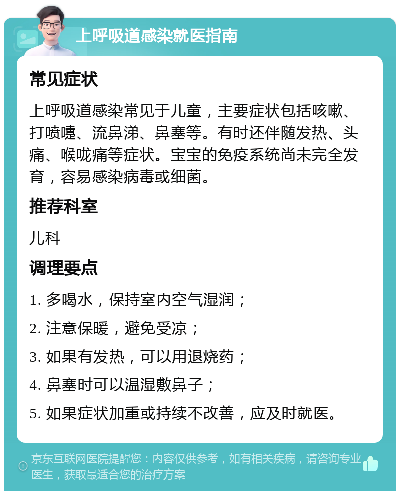 上呼吸道感染就医指南 常见症状 上呼吸道感染常见于儿童，主要症状包括咳嗽、打喷嚏、流鼻涕、鼻塞等。有时还伴随发热、头痛、喉咙痛等症状。宝宝的免疫系统尚未完全发育，容易感染病毒或细菌。 推荐科室 儿科 调理要点 1. 多喝水，保持室内空气湿润； 2. 注意保暖，避免受凉； 3. 如果有发热，可以用退烧药； 4. 鼻塞时可以温湿敷鼻子； 5. 如果症状加重或持续不改善，应及时就医。