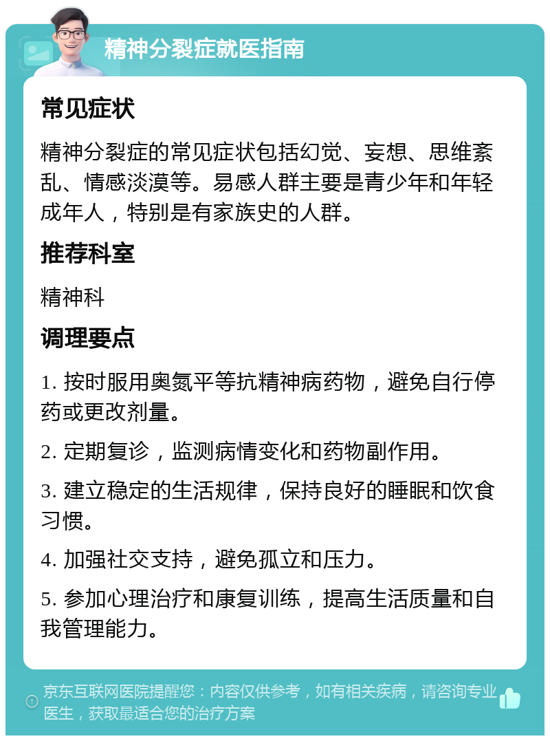 精神分裂症就医指南 常见症状 精神分裂症的常见症状包括幻觉、妄想、思维紊乱、情感淡漠等。易感人群主要是青少年和年轻成年人，特别是有家族史的人群。 推荐科室 精神科 调理要点 1. 按时服用奥氮平等抗精神病药物，避免自行停药或更改剂量。 2. 定期复诊，监测病情变化和药物副作用。 3. 建立稳定的生活规律，保持良好的睡眠和饮食习惯。 4. 加强社交支持，避免孤立和压力。 5. 参加心理治疗和康复训练，提高生活质量和自我管理能力。