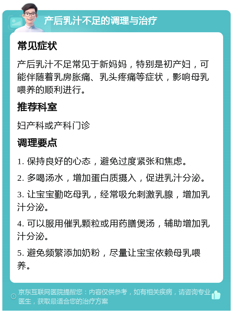 产后乳汁不足的调理与治疗 常见症状 产后乳汁不足常见于新妈妈，特别是初产妇，可能伴随着乳房胀痛、乳头疼痛等症状，影响母乳喂养的顺利进行。 推荐科室 妇产科或产科门诊 调理要点 1. 保持良好的心态，避免过度紧张和焦虑。 2. 多喝汤水，增加蛋白质摄入，促进乳汁分泌。 3. 让宝宝勤吃母乳，经常吸允刺激乳腺，增加乳汁分泌。 4. 可以服用催乳颗粒或用药膳煲汤，辅助增加乳汁分泌。 5. 避免频繁添加奶粉，尽量让宝宝依赖母乳喂养。