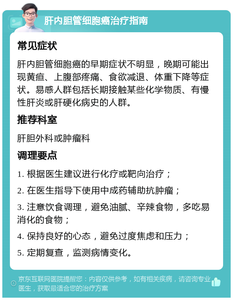 肝内胆管细胞癌治疗指南 常见症状 肝内胆管细胞癌的早期症状不明显，晚期可能出现黄疸、上腹部疼痛、食欲减退、体重下降等症状。易感人群包括长期接触某些化学物质、有慢性肝炎或肝硬化病史的人群。 推荐科室 肝胆外科或肿瘤科 调理要点 1. 根据医生建议进行化疗或靶向治疗； 2. 在医生指导下使用中成药辅助抗肿瘤； 3. 注意饮食调理，避免油腻、辛辣食物，多吃易消化的食物； 4. 保持良好的心态，避免过度焦虑和压力； 5. 定期复查，监测病情变化。