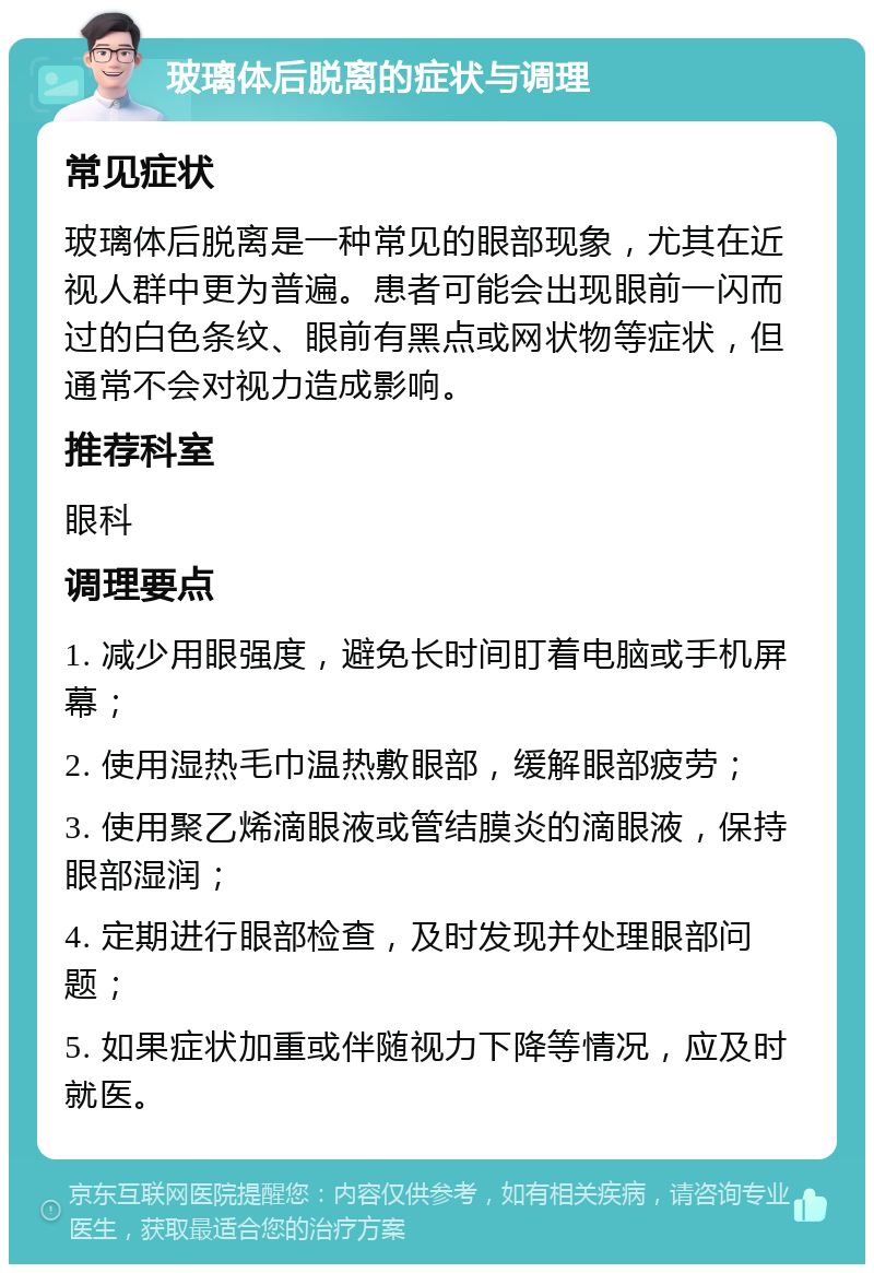 玻璃体后脱离的症状与调理 常见症状 玻璃体后脱离是一种常见的眼部现象，尤其在近视人群中更为普遍。患者可能会出现眼前一闪而过的白色条纹、眼前有黑点或网状物等症状，但通常不会对视力造成影响。 推荐科室 眼科 调理要点 1. 减少用眼强度，避免长时间盯着电脑或手机屏幕； 2. 使用湿热毛巾温热敷眼部，缓解眼部疲劳； 3. 使用聚乙烯滴眼液或管结膜炎的滴眼液，保持眼部湿润； 4. 定期进行眼部检查，及时发现并处理眼部问题； 5. 如果症状加重或伴随视力下降等情况，应及时就医。