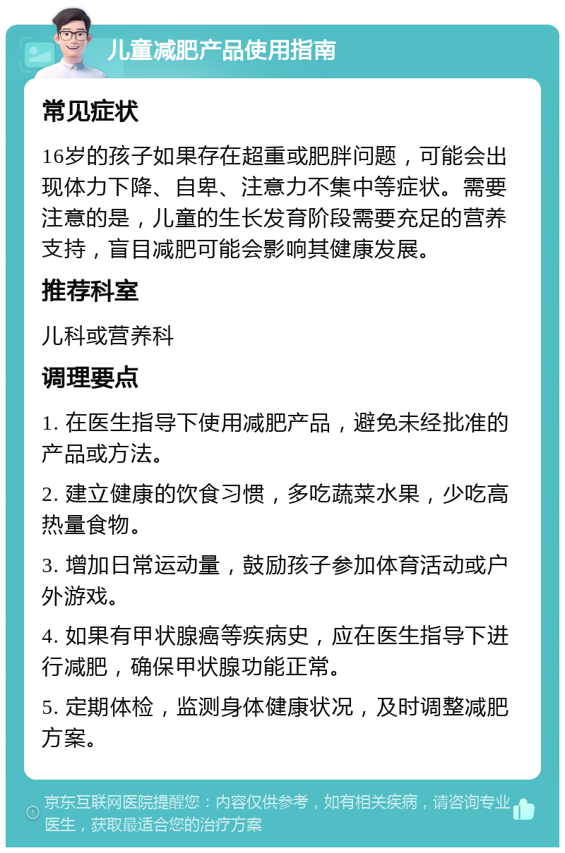 儿童减肥产品使用指南 常见症状 16岁的孩子如果存在超重或肥胖问题，可能会出现体力下降、自卑、注意力不集中等症状。需要注意的是，儿童的生长发育阶段需要充足的营养支持，盲目减肥可能会影响其健康发展。 推荐科室 儿科或营养科 调理要点 1. 在医生指导下使用减肥产品，避免未经批准的产品或方法。 2. 建立健康的饮食习惯，多吃蔬菜水果，少吃高热量食物。 3. 增加日常运动量，鼓励孩子参加体育活动或户外游戏。 4. 如果有甲状腺癌等疾病史，应在医生指导下进行减肥，确保甲状腺功能正常。 5. 定期体检，监测身体健康状况，及时调整减肥方案。