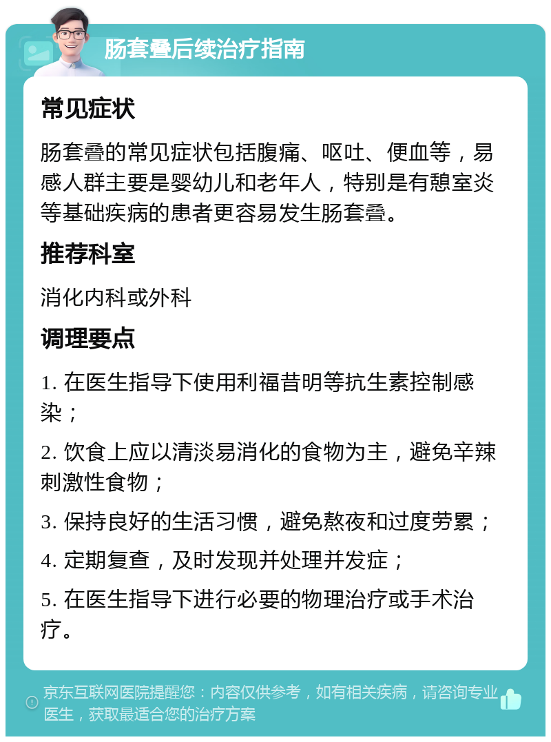 肠套叠后续治疗指南 常见症状 肠套叠的常见症状包括腹痛、呕吐、便血等，易感人群主要是婴幼儿和老年人，特别是有憩室炎等基础疾病的患者更容易发生肠套叠。 推荐科室 消化内科或外科 调理要点 1. 在医生指导下使用利福昔明等抗生素控制感染； 2. 饮食上应以清淡易消化的食物为主，避免辛辣刺激性食物； 3. 保持良好的生活习惯，避免熬夜和过度劳累； 4. 定期复查，及时发现并处理并发症； 5. 在医生指导下进行必要的物理治疗或手术治疗。