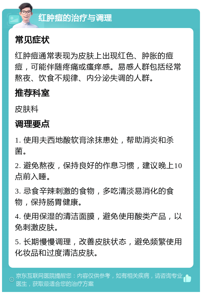 红肿痘的治疗与调理 常见症状 红肿痘通常表现为皮肤上出现红色、肿胀的痘痘，可能伴随疼痛或瘙痒感。易感人群包括经常熬夜、饮食不规律、内分泌失调的人群。 推荐科室 皮肤科 调理要点 1. 使用夫西地酸软膏涂抹患处，帮助消炎和杀菌。 2. 避免熬夜，保持良好的作息习惯，建议晚上10点前入睡。 3. 忌食辛辣刺激的食物，多吃清淡易消化的食物，保持肠胃健康。 4. 使用保湿的清洁面膜，避免使用酸类产品，以免刺激皮肤。 5. 长期慢慢调理，改善皮肤状态，避免频繁使用化妆品和过度清洁皮肤。