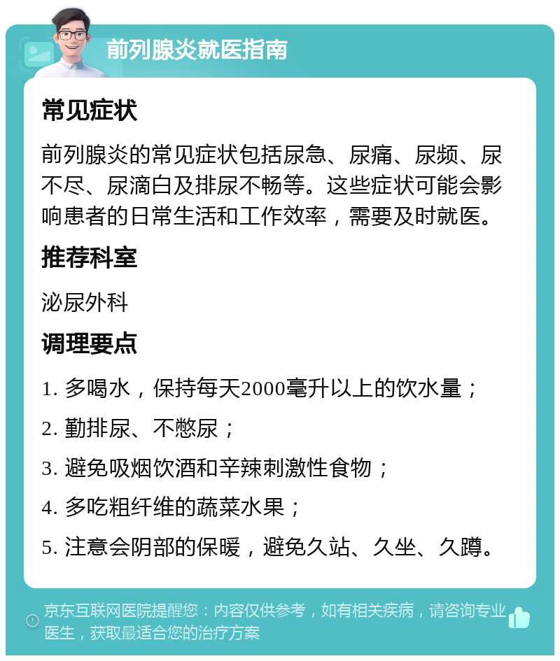 前列腺炎就医指南 常见症状 前列腺炎的常见症状包括尿急、尿痛、尿频、尿不尽、尿滴白及排尿不畅等。这些症状可能会影响患者的日常生活和工作效率，需要及时就医。 推荐科室 泌尿外科 调理要点 1. 多喝水，保持每天2000毫升以上的饮水量； 2. 勤排尿、不憋尿； 3. 避免吸烟饮酒和辛辣刺激性食物； 4. 多吃粗纤维的蔬菜水果； 5. 注意会阴部的保暖，避免久站、久坐、久蹲。