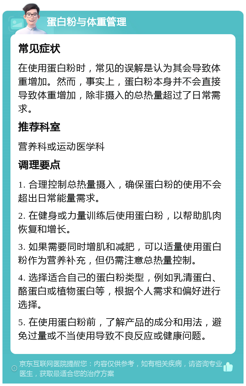 蛋白粉与体重管理 常见症状 在使用蛋白粉时，常见的误解是认为其会导致体重增加。然而，事实上，蛋白粉本身并不会直接导致体重增加，除非摄入的总热量超过了日常需求。 推荐科室 营养科或运动医学科 调理要点 1. 合理控制总热量摄入，确保蛋白粉的使用不会超出日常能量需求。 2. 在健身或力量训练后使用蛋白粉，以帮助肌肉恢复和增长。 3. 如果需要同时增肌和减肥，可以适量使用蛋白粉作为营养补充，但仍需注意总热量控制。 4. 选择适合自己的蛋白粉类型，例如乳清蛋白、酪蛋白或植物蛋白等，根据个人需求和偏好进行选择。 5. 在使用蛋白粉前，了解产品的成分和用法，避免过量或不当使用导致不良反应或健康问题。