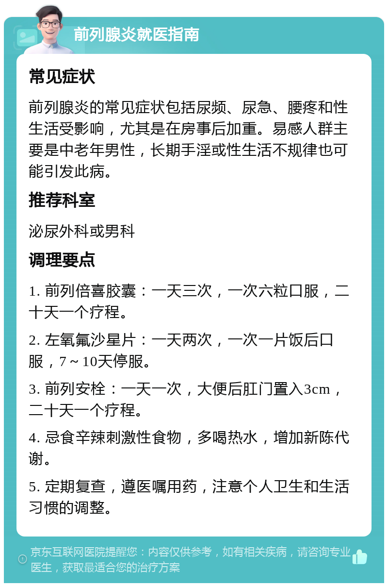 前列腺炎就医指南 常见症状 前列腺炎的常见症状包括尿频、尿急、腰疼和性生活受影响，尤其是在房事后加重。易感人群主要是中老年男性，长期手淫或性生活不规律也可能引发此病。 推荐科室 泌尿外科或男科 调理要点 1. 前列倍喜胶囊：一天三次，一次六粒口服，二十天一个疗程。 2. 左氧氟沙星片：一天两次，一次一片饭后口服，7～10天停服。 3. 前列安栓：一天一次，大便后肛门置入3cm，二十天一个疗程。 4. 忌食辛辣刺激性食物，多喝热水，增加新陈代谢。 5. 定期复查，遵医嘱用药，注意个人卫生和生活习惯的调整。