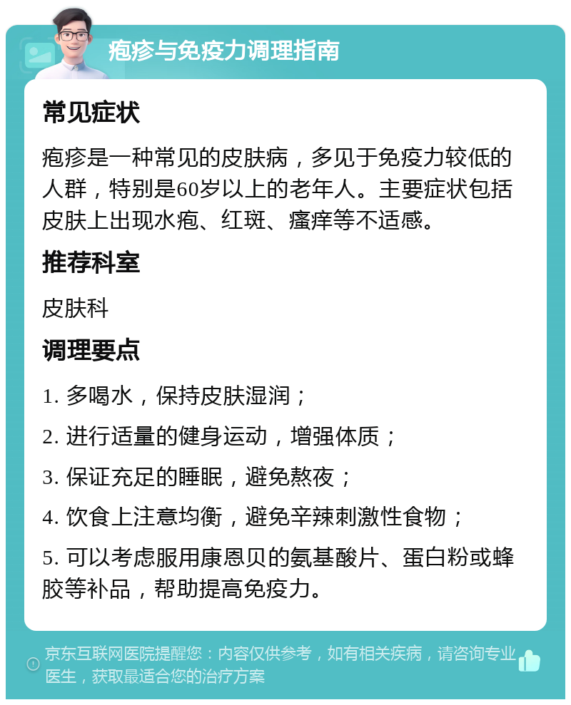 疱疹与免疫力调理指南 常见症状 疱疹是一种常见的皮肤病，多见于免疫力较低的人群，特别是60岁以上的老年人。主要症状包括皮肤上出现水疱、红斑、瘙痒等不适感。 推荐科室 皮肤科 调理要点 1. 多喝水，保持皮肤湿润； 2. 进行适量的健身运动，增强体质； 3. 保证充足的睡眠，避免熬夜； 4. 饮食上注意均衡，避免辛辣刺激性食物； 5. 可以考虑服用康恩贝的氨基酸片、蛋白粉或蜂胶等补品，帮助提高免疫力。