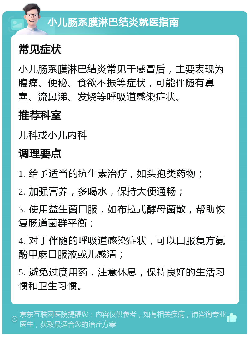 小儿肠系膜淋巴结炎就医指南 常见症状 小儿肠系膜淋巴结炎常见于感冒后，主要表现为腹痛、便秘、食欲不振等症状，可能伴随有鼻塞、流鼻涕、发烧等呼吸道感染症状。 推荐科室 儿科或小儿内科 调理要点 1. 给予适当的抗生素治疗，如头孢类药物； 2. 加强营养，多喝水，保持大便通畅； 3. 使用益生菌口服，如布拉式酵母菌散，帮助恢复肠道菌群平衡； 4. 对于伴随的呼吸道感染症状，可以口服复方氨酚甲麻口服液或儿感清； 5. 避免过度用药，注意休息，保持良好的生活习惯和卫生习惯。