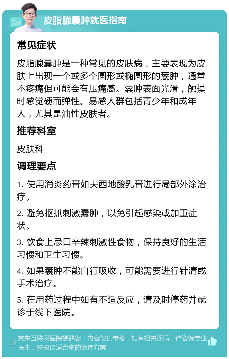 皮脂腺囊肿就医指南 常见症状 皮脂腺囊肿是一种常见的皮肤病，主要表现为皮肤上出现一个或多个圆形或椭圆形的囊肿，通常不疼痛但可能会有压痛感。囊肿表面光滑，触摸时感觉硬而弹性。易感人群包括青少年和成年人，尤其是油性皮肤者。 推荐科室 皮肤科 调理要点 1. 使用消炎药膏如夫西地酸乳膏进行局部外涂治疗。 2. 避免抠抓刺激囊肿，以免引起感染或加重症状。 3. 饮食上忌口辛辣刺激性食物，保持良好的生活习惯和卫生习惯。 4. 如果囊肿不能自行吸收，可能需要进行针清或手术治疗。 5. 在用药过程中如有不适反应，请及时停药并就诊于线下医院。