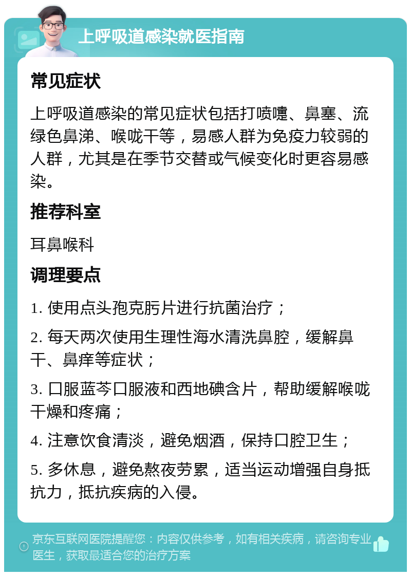 上呼吸道感染就医指南 常见症状 上呼吸道感染的常见症状包括打喷嚏、鼻塞、流绿色鼻涕、喉咙干等，易感人群为免疫力较弱的人群，尤其是在季节交替或气候变化时更容易感染。 推荐科室 耳鼻喉科 调理要点 1. 使用点头孢克肟片进行抗菌治疗； 2. 每天两次使用生理性海水清洗鼻腔，缓解鼻干、鼻痒等症状； 3. 口服蓝芩口服液和西地碘含片，帮助缓解喉咙干燥和疼痛； 4. 注意饮食清淡，避免烟酒，保持口腔卫生； 5. 多休息，避免熬夜劳累，适当运动增强自身抵抗力，抵抗疾病的入侵。