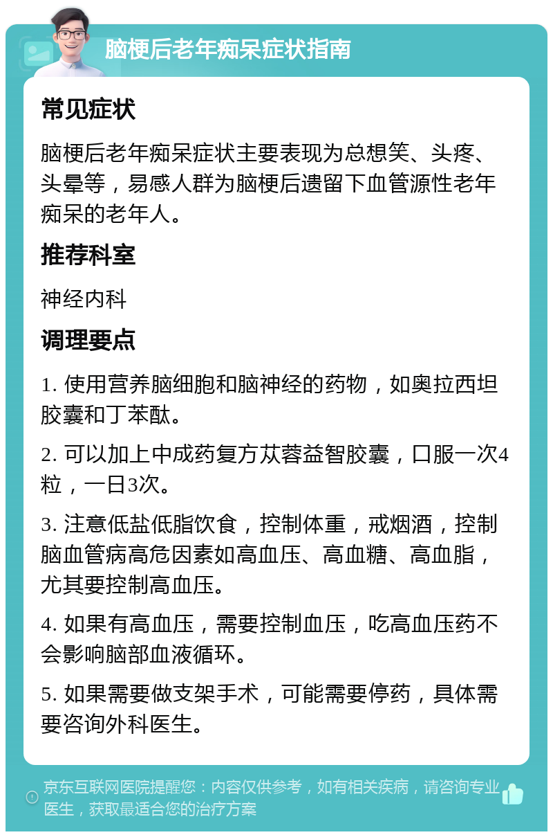 脑梗后老年痴呆症状指南 常见症状 脑梗后老年痴呆症状主要表现为总想笑、头疼、头晕等，易感人群为脑梗后遗留下血管源性老年痴呆的老年人。 推荐科室 神经内科 调理要点 1. 使用营养脑细胞和脑神经的药物，如奥拉西坦胶囊和丁苯酞。 2. 可以加上中成药复方苁蓉益智胶囊，口服一次4粒，一日3次。 3. 注意低盐低脂饮食，控制体重，戒烟酒，控制脑血管病高危因素如高血压、高血糖、高血脂，尤其要控制高血压。 4. 如果有高血压，需要控制血压，吃高血压药不会影响脑部血液循环。 5. 如果需要做支架手术，可能需要停药，具体需要咨询外科医生。