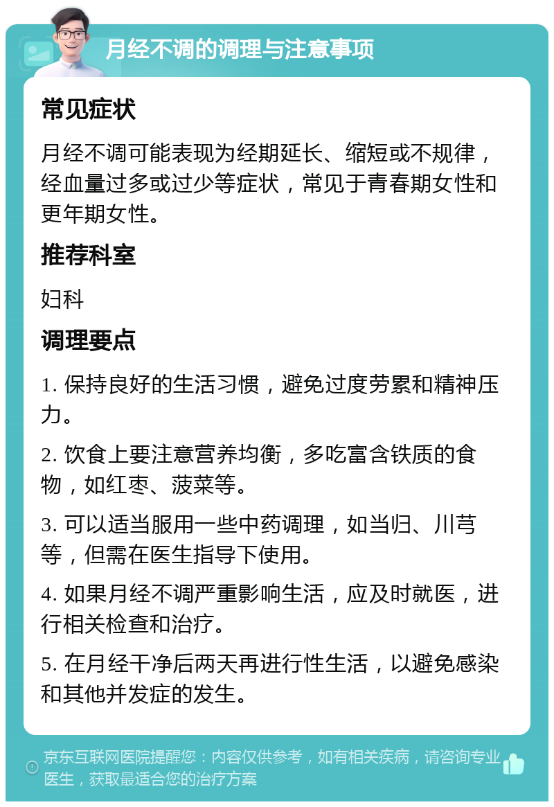 月经不调的调理与注意事项 常见症状 月经不调可能表现为经期延长、缩短或不规律，经血量过多或过少等症状，常见于青春期女性和更年期女性。 推荐科室 妇科 调理要点 1. 保持良好的生活习惯，避免过度劳累和精神压力。 2. 饮食上要注意营养均衡，多吃富含铁质的食物，如红枣、菠菜等。 3. 可以适当服用一些中药调理，如当归、川芎等，但需在医生指导下使用。 4. 如果月经不调严重影响生活，应及时就医，进行相关检查和治疗。 5. 在月经干净后两天再进行性生活，以避免感染和其他并发症的发生。