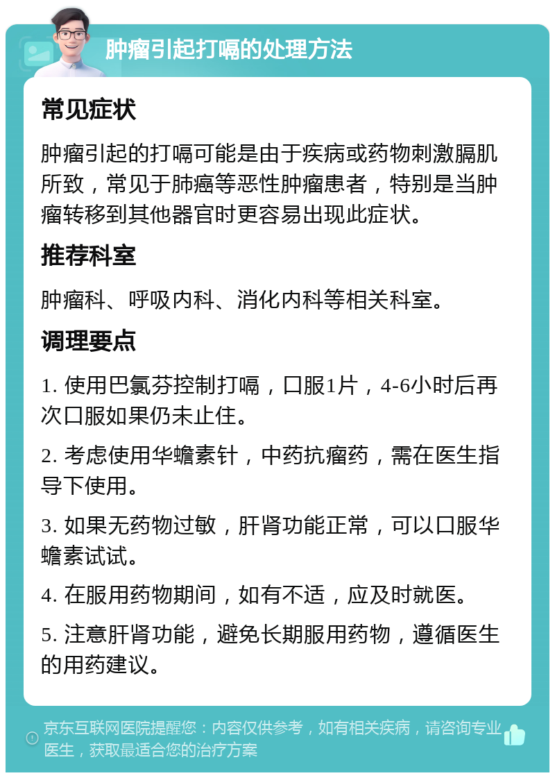 肿瘤引起打嗝的处理方法 常见症状 肿瘤引起的打嗝可能是由于疾病或药物刺激膈肌所致，常见于肺癌等恶性肿瘤患者，特别是当肿瘤转移到其他器官时更容易出现此症状。 推荐科室 肿瘤科、呼吸内科、消化内科等相关科室。 调理要点 1. 使用巴氯芬控制打嗝，口服1片，4-6小时后再次口服如果仍未止住。 2. 考虑使用华蟾素针，中药抗瘤药，需在医生指导下使用。 3. 如果无药物过敏，肝肾功能正常，可以口服华蟾素试试。 4. 在服用药物期间，如有不适，应及时就医。 5. 注意肝肾功能，避免长期服用药物，遵循医生的用药建议。