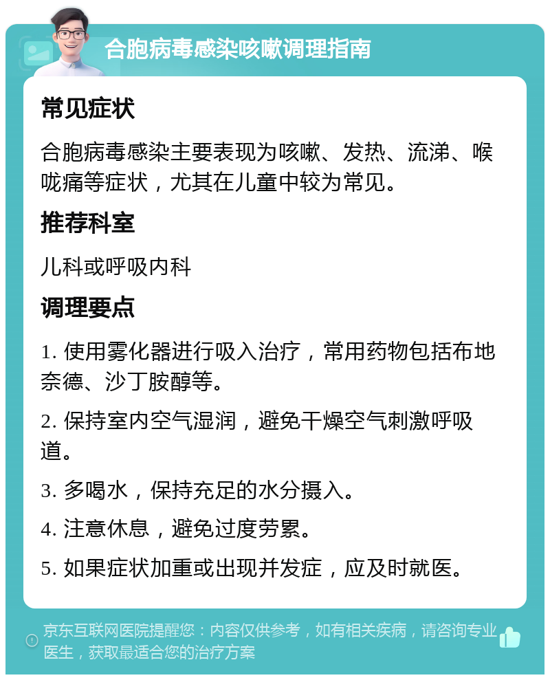 合胞病毒感染咳嗽调理指南 常见症状 合胞病毒感染主要表现为咳嗽、发热、流涕、喉咙痛等症状，尤其在儿童中较为常见。 推荐科室 儿科或呼吸内科 调理要点 1. 使用雾化器进行吸入治疗，常用药物包括布地奈德、沙丁胺醇等。 2. 保持室内空气湿润，避免干燥空气刺激呼吸道。 3. 多喝水，保持充足的水分摄入。 4. 注意休息，避免过度劳累。 5. 如果症状加重或出现并发症，应及时就医。