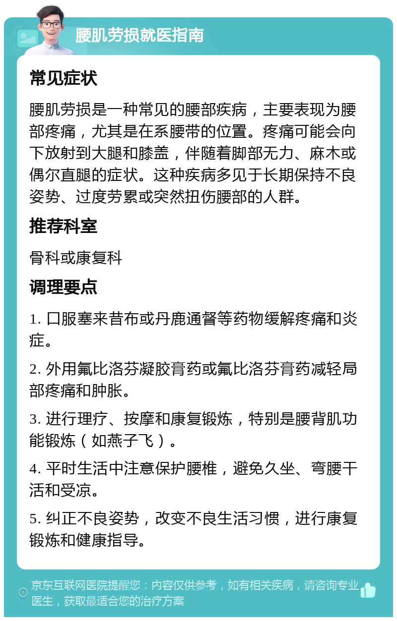 腰肌劳损就医指南 常见症状 腰肌劳损是一种常见的腰部疾病，主要表现为腰部疼痛，尤其是在系腰带的位置。疼痛可能会向下放射到大腿和膝盖，伴随着脚部无力、麻木或偶尔直腿的症状。这种疾病多见于长期保持不良姿势、过度劳累或突然扭伤腰部的人群。 推荐科室 骨科或康复科 调理要点 1. 口服塞来昔布或丹鹿通督等药物缓解疼痛和炎症。 2. 外用氟比洛芬凝胶膏药或氟比洛芬膏药减轻局部疼痛和肿胀。 3. 进行理疗、按摩和康复锻炼，特别是腰背肌功能锻炼（如燕子飞）。 4. 平时生活中注意保护腰椎，避免久坐、弯腰干活和受凉。 5. 纠正不良姿势，改变不良生活习惯，进行康复锻炼和健康指导。