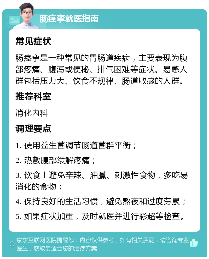 肠痉挛就医指南 常见症状 肠痉挛是一种常见的胃肠道疾病，主要表现为腹部疼痛、腹泻或便秘、排气困难等症状。易感人群包括压力大、饮食不规律、肠道敏感的人群。 推荐科室 消化内科 调理要点 1. 使用益生菌调节肠道菌群平衡； 2. 热敷腹部缓解疼痛； 3. 饮食上避免辛辣、油腻、刺激性食物，多吃易消化的食物； 4. 保持良好的生活习惯，避免熬夜和过度劳累； 5. 如果症状加重，及时就医并进行彩超等检查。